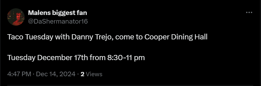 from Malens biggest fan on twitter: Taco tuesday with danny trejo, come to cooper dining hall
tuesday december 17th from 8:30 pm to 11